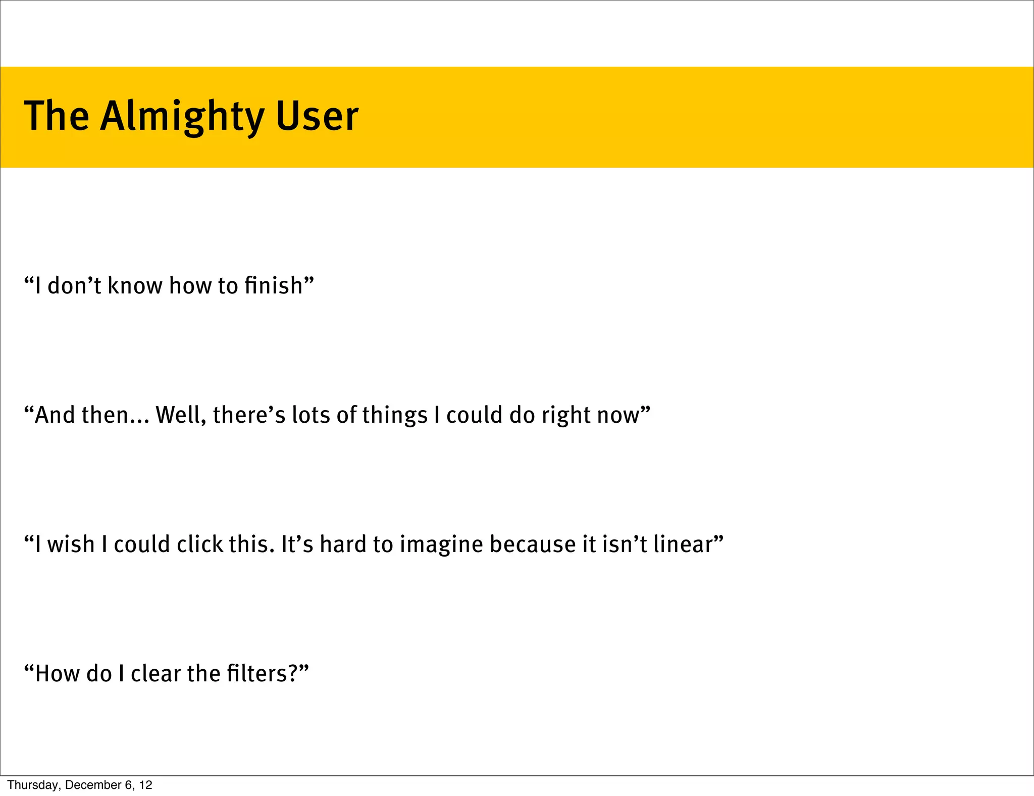 The Almighty User


  “I don’t know how to ﬁnish”




  “And then... Well, there’s lots of things I could do right now”




  “I wish I could click this. It’s hard to imagine because it isn’t linear”




  “How do I clear the ﬁlters?”



Thursday, December 6, 12
 