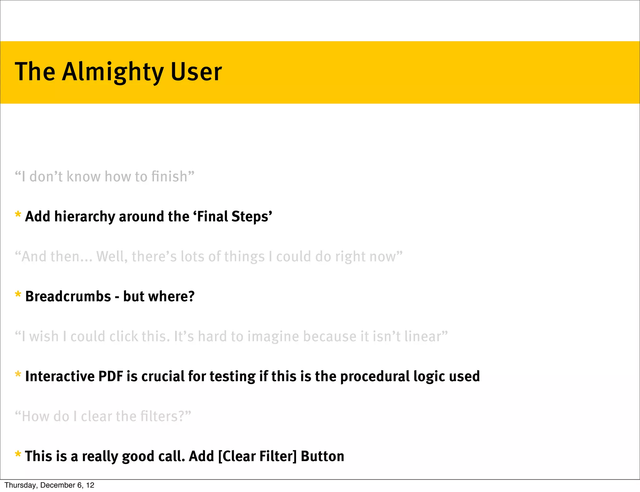 The Almighty User


  “I don’t know how to ﬁnish”

  * Add hierarchy around the ‘Final Steps’

  “And then... Well, there’s lots of things I could do right now”

  * Breadcrumbs - but where?

  “I wish I could click this. It’s hard to imagine because it isn’t linear”

  * Interactive PDF is crucial for testing if this is the procedural logic used

  “How do I clear the ﬁlters?”

  * This is a really good call. Add [Clear Filter] Button
Thursday, December 6, 12
 