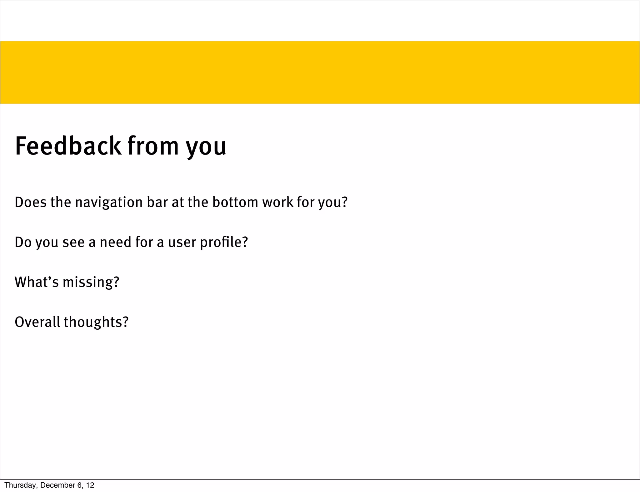 Feedback from you

  Does the navigation bar at the bottom work for you?

  Do you see a need for a user proﬁle?

  What’s missing?

  Overall thoughts?




Thursday, December 6, 12
 
