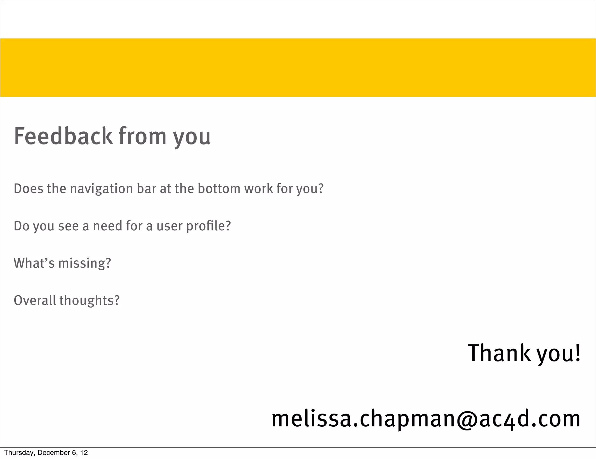 Feedback from you

  Does the navigation bar at the bottom work for you?

  Do you see a need for a user proﬁle?

  What’s missing?

  Overall thoughts?



                                                           Thank you!

                                            melissa.chapman@ac4d.com
Thursday, December 6, 12
 