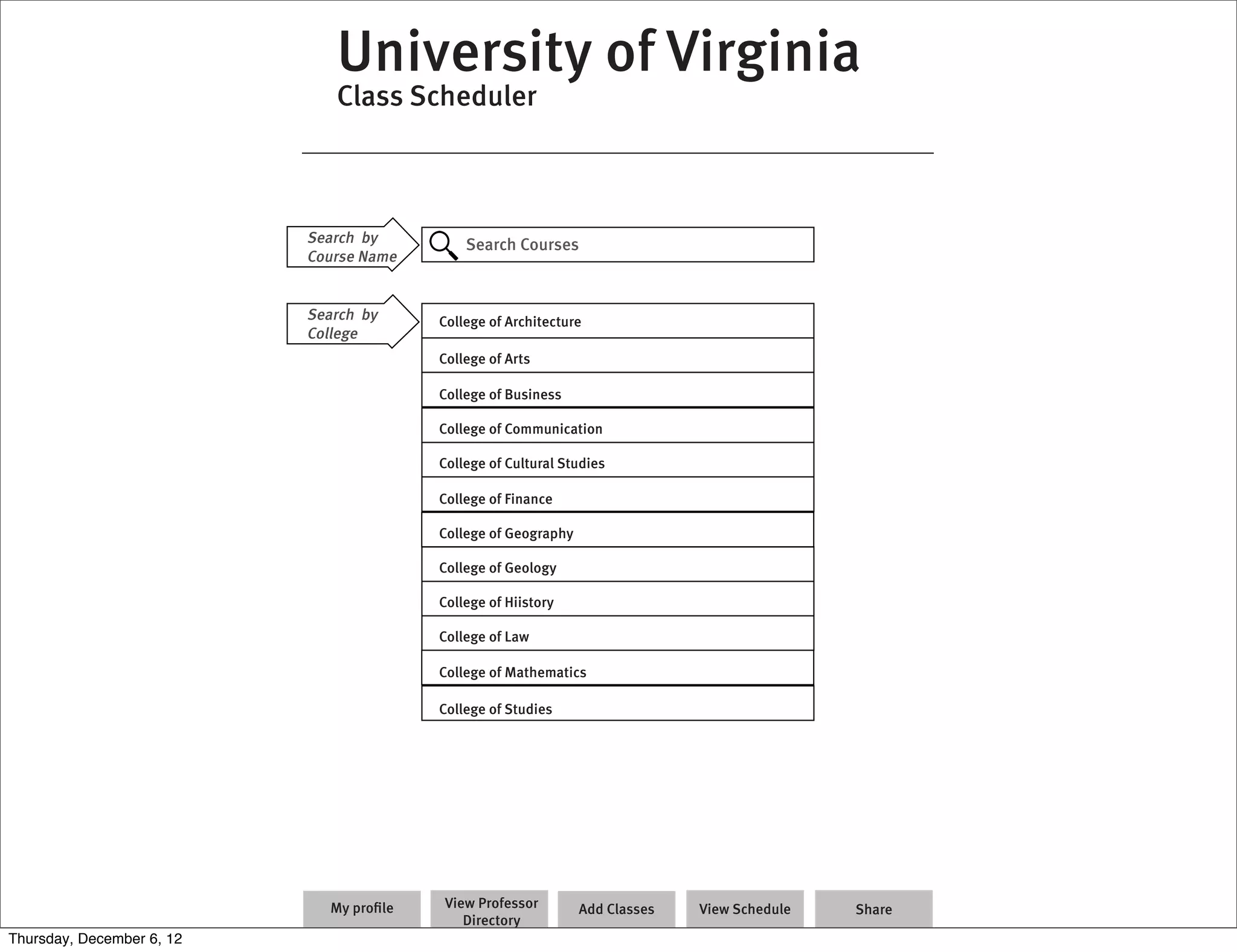 University of Virginia
                              Class Scheduler



                           Search by          Search Courses
                           Course Name


                           Search by      College of Architecture
                           College
                                          College of Arts

                                          College of Business

                                          College of Communication

                                          College of Cultural Studies

                                          College of Finance

                                          College of Geography

                                          College of Geology

                                          College of Hiistory

                                          College of Law

                                          College of Mathematics

                                          College of Studies




                              My proﬁle   View Professor         Add Classes   View Schedule   Share
                                             Directory
Thursday, December 6, 12
 