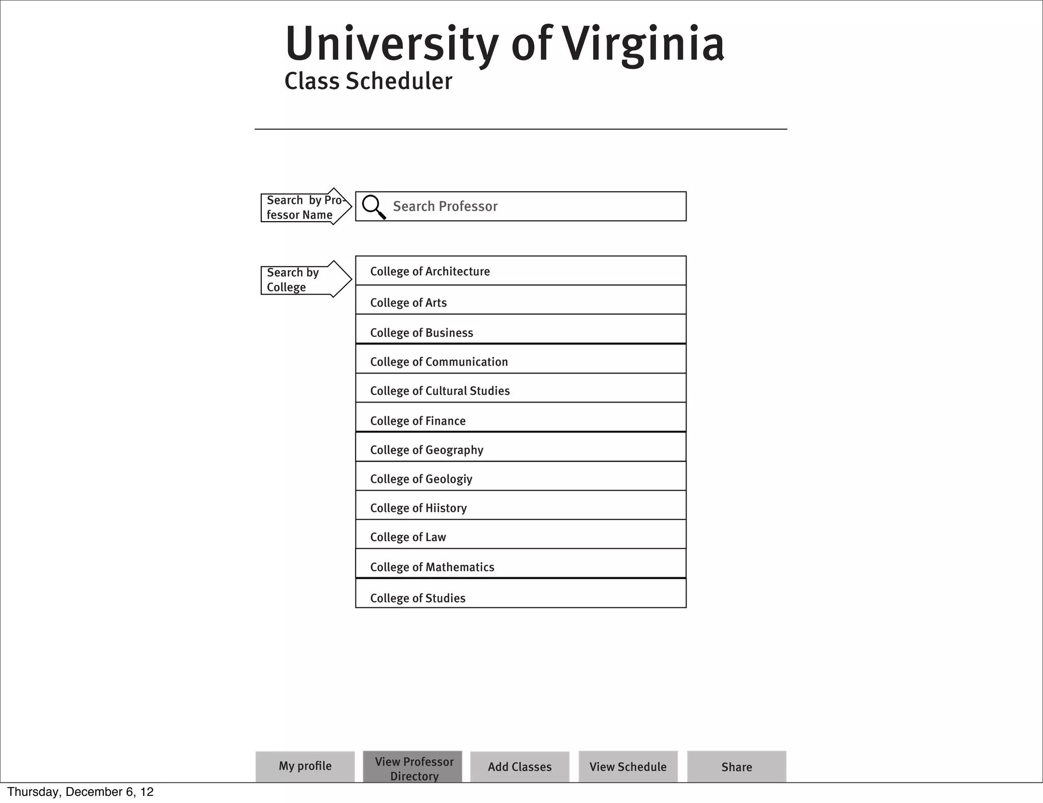 University of Virginia
                              Class Scheduler



                           Search by Pro-
                                                Search Professor
                           fessor Name



                           Search by        College of Architecture
                           College
                                            College of Arts

                                            College of Business

                                            College of Communication

                                            College of Cultural Studies

                                            College of Finance

                                            College of Geography

                                            College of Geologiy

                                            College of Hiistory

                                            College of Law

                                            College of Mathematics

                                            College of Studies




                             My proﬁle      View Professor         Add Classes   View Schedule   Share
                                               Directory
Thursday, December 6, 12
 