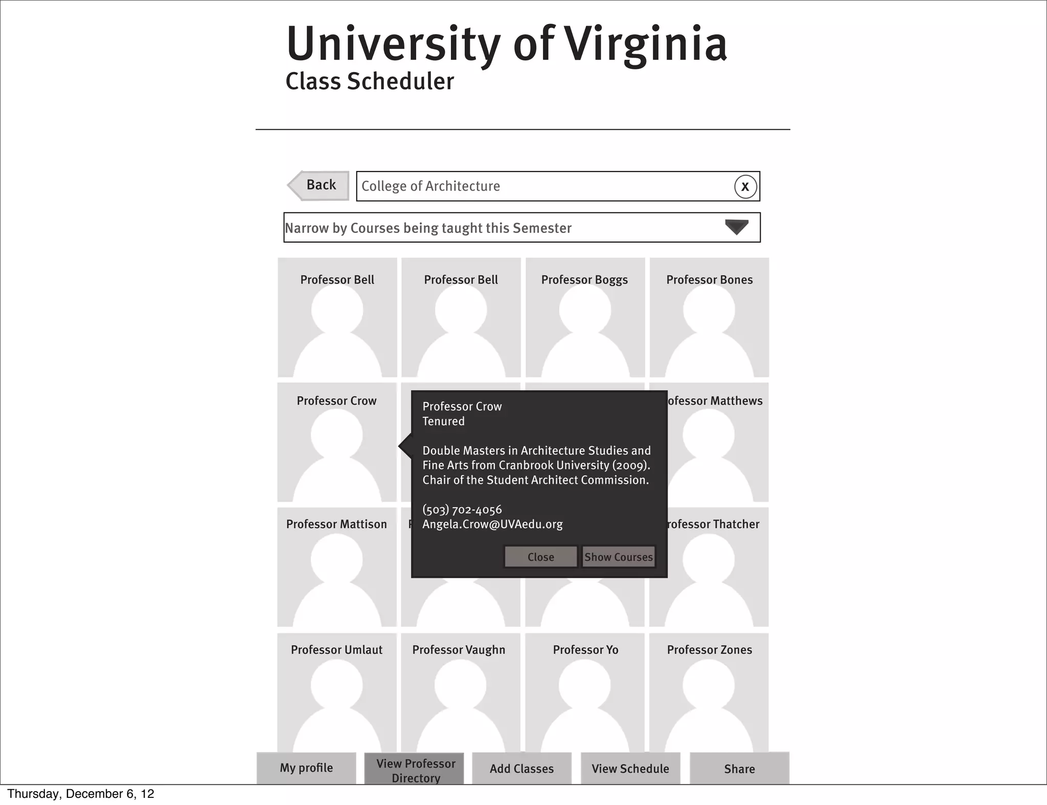University of Virginia
                           Class Scheduler



                               Back      College of Architecture                                                   x

                           Narrow by Courses being taught this Semester


                              Professor Bell           Professor Bell        Professor Boggs          Professor Bones




                             Professor Crow             Professor Jell
                                                       Professor Crow        Professor Lones         Professor Matthews
                                                       Tenured

                                                       Double Masters in Architecture Studies and
                                                       Fine Arts from Cranbrook University (2009).
                                                       Chair of the Student Architect Commission.

                                                      (503) 702-4056
                            Professor Mattison        Angela.Crow@UVAedu.org
                                                    Professor Nostrana   Professor Snow              Professor Thatcher

                                                                          Close      Show Courses




                            Professor Umlaut
                             Professor Snow          Professor Vaughn
                                                      Professor Snow          Professor Yo
                                                                             Professor Snow           Professor Zones
                                                                                                      Professor Snow




                           My proﬁle           View Professor      Add Classes        View Schedule             Share
                                                  Directory
Thursday, December 6, 12
 