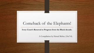 Comeback of the Elephants!
Ivory Coast’s Renewal to Progress from the Black decade.
A Compilation by Hemal Mehta. (Oct’14).
 