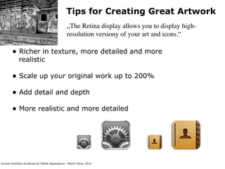 Human Interface Guidlines for Mobile Applications - Martin Ebner 2014
Tips for Creating Great Artwork
„The Retina display allows you to display high-
resolution versiony of your art and icons.“
• Richer in texture, more detailed and more
realistic 
• Scale up your original work up to 200% 
• Add detail and depth 
• More realistic and more detailed 
 
 