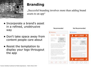 Human Interface Guidlines for Mobile Applications - Martin Ebner 2014
Branding
„Succesful branding involves more than adding brand
assets to an app“
• Incorporate a brand‘s asset
in a refined, unobtrusive
way 
• Don‘t take space away from
content people care about 
• Resist the temptation to
display your logo througout
the app 
 
 