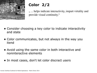 Human Interface Guidlines for Mobile Applications - Martin Ebner 2014
Color 2/2
„ ... helps indicate interactivity, impart virtality and
provide visual continuity.“
• Consider choosing a key color to indicate interactivity
and state 
• Color communicates, but not always in the way you
itend 
• Avoid using the same color in both interactive and
noninteractive elements 
• In most cases, don‘t let color discract users 
 