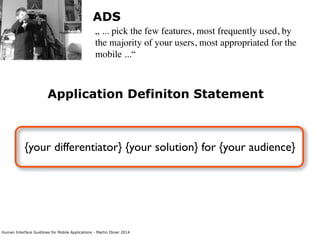 Human Interface Guidlines for Mobile Applications - Martin Ebner 2014
Application Definiton Statement
{your differentiator} {your solution} for {your audience}
ADS
„ ... pick the few features, most frequently used, by
the majority of your users, most appropriated for the
mobile ...“
 