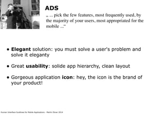 Human Interface Guidlines for Mobile Applications - Martin Ebner 2014
ADS
„ ... pick the few features, most frequently used, by
the majority of your users, most appropriated for the
mobile ...“
• Elegant solution: you must solve a user's problem and
solve it eleganty  
• Great usability: solide app hierarchy, clean layout 
• Gorgeous application icon: hey, the icon is the brand of
your product! 
 
 