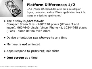 Human Interface Guidlines for Mobile Applications - Martin Ebner 2014
Platform Differences 1/2
„An iPhone OS-based device is not a desktop or
laptop computer, and an iPhone application is not the
same as a desktop application.“
• The display is paramount 
Compact Sreen Size - 480*320 pixels (iPhone 3 and
lower), 960*640 pixels (since iPhone 4), 1024*768 pixels
(iPad) - since Retina even more 
• Device orientation can change to any time
• Memory is not unlimted 
• Apps Respond to gestures, not clicks 
• One screen at a time 
 
 