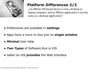 Human Interface Guidlines for Mobile Applications - Martin Ebner 2014
Platform Differences 2/2
„An iPhone OS-based device is not a desktop or
laptop computer, and an iPhone application is not the
same as a desktop application.“
• Preferences are available in settings 
• Apps have a more or less just on single window 
• Minimal User Help 
• Two Types of Software Run in iOS 
• Safari on iOS provides the Web Interface 
 
 