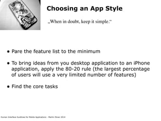 Human Interface Guidlines for Mobile Applications - Martin Ebner 2014
Choosing an App Style
„When in doubt, keep it simple.“
• Pare the feature list to the minimum 
• To bring ideas from you desktop application to an iPhone
application, apply the 80-20 rule (the largest percentage
of users will use a very limited number of features) 
• Find the core tasks 
 
 