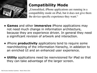 iPad Human Interface Guidlines - Martin Ebner 2010
Compatibility Mode
„Unmodiﬁed, iPhone applications are running in a
compatibility mode on iPad, but it does not give them
the device-speciﬁc experience they want.“
• Games and other immersive iPhone applications may
not need much change in information architecture,
because they are experience driven. In general they need
a siginificant revision of artwork and interaction. 
• iPhone productivity applications tend to require some
rearchitecting of the information hierachy, in addation to
an enriched UI and an enhanced user experience. 
• Utility applications need be reenvisioned for iPad so that
they can take advantage of the larger screen. 
 
