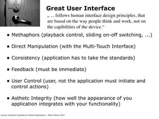 Human Interface Guidlines for Mobile Applications - Martin Ebner 2014
Great User Interface
„ ... follows human interface design principles, that
are based on the way people think and work, not on
the capibilities of the device.“
• Methaphors (playback control, sliding on-off switching, ...) 
• Direct Manipulation (with the Multi-Touch Interface) 
• Consistency (application has to take the standards) 
• Feedback (must be immediate) 
• User Control (user, not the application must initiate and
control actions) 
• Asthetc Integrity (how well the appearance of you
application integrates with your functionality) 
 
 