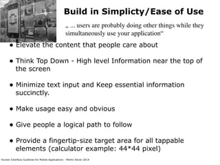 Human Interface Guidlines for Mobile Applications - Martin Ebner 2014
Build in Simplicty/Ease of Use
„ ... users are probably doing other things while they
simultaneously use your application“
• Elevate the content that people care about 
• Think Top Down - High level Information near the top of
the screen 
• Minimize text input and Keep essential information
succinctly.  
• Make usage easy and obvious 
• Give people a logical path to follow 
• Provide a fingertip-size target area for all tappable
elements (calculator example: 44*44 pixel) 
 
 