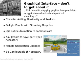 Human Interface Guidlines for Mobile Applications - Martin Ebner 2014
Graphical Interface - don‘t
forget about it
„ Rich, beautiful, engaging graphics draw people into
an application and make the simplest task
rewarding....“
• Consider Adding Physicality and Realism 
• Delight People with Stunning Graphics 
• Use subtle Animation to communicate 
• Ask People to save only when  
necessary 
• Handle Orientation Changes 
• Be Configurable If Necessary 
 
 