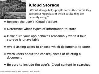 Human Interface Guidlines for Mobile Applications - Martin Ebner 2014
iCloud Storage
„iCloud storage helps people access the content they
care about regardless of which device they are
currently using.“
• Respect the user‘s iCloud account 
• Determine which types of information to store 
• Make sure your app behaves reasonably when iCloud
storage is unavailable 
• Avoid asking users to choose which documents to store 
• Warn users about the consequences of deleting a
document 
• Be sure to include the user‘s iCloud content in searches 
 