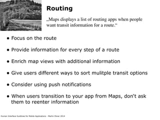 Human Interface Guidlines for Mobile Applications - Martin Ebner 2014
Routing
„Maps displays a list of routing apps when people
want transit information for a route.“
• Focus on the route 
• Provide information for every step of a route 
• Enrich map views with additional information 
• Give users different ways to sort mulitple transit options 
• Consider using push notifications 
• When users transition to your app from Maps, don‘t ask
them to reenter information 
 