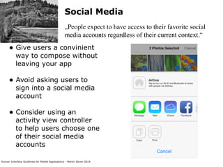 Human Interface Guidlines for Mobile Applications - Martin Ebner 2014
Social Media
„People expect to have access to their favorite social
media accounts regardless of their current context.“
• Give users a convinient
way to compose without
leaving your app 
• Avoid asking users to
sign into a social media
account 
• Consider using an
activity view controller
to help users choose one
of their social media
accounts 
 
 