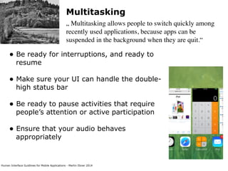 Human Interface Guidlines for Mobile Applications - Martin Ebner 2014
Multitasking
„ Multitasking allows people to switch quickly among
recently used applications, because apps can be
suspended in the background when they are quit.“
• Be ready for interruptions, and ready to
resume 
• Make sure your UI can handle the double-
high status bar 
• Be ready to pause activities that require
people’s attention or active participation 
• Ensure that your audio behaves
appropriately 
 