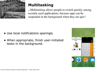 Human Interface Guidlines for Mobile Applications - Martin Ebner 2014
Multitasking
„ Multitasking allows people to switch quickly among
recently used applications, because apps can be
suspended in the background when they are quit.“
• Use local notifications sparingly 
• When appropriate, finish user-initiated
tasks in the background. 
 
 