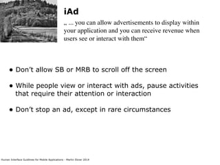 Human Interface Guidlines for Mobile Applications - Martin Ebner 2014
iAd
„ ... you can allow advertisements to display within
your application and you can receive revenue when
users see or interact with them“
• Don’t allow SB or MRB to scroll off the screen 
• While people view or interact with ads, pause activities
that require their attention or interaction 
• Don’t stop an ad, except in rare circumstances 
 
 