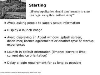 Human Interface Guidlines for Mobile Applications - Martin Ebner 2014
Starting
„iPhone Application should start instantly so users
can begin using them without delay“
• Avoid asking people to supply setup information 
• Display a launch image 
• Avoid displaying an About window, splash screen,
disclaimer, licence agreements or another tpye of startup
experiences 
• Launch in default orientation (iPhone: portrait; iPad:
current device orientation) 
• Delay a login requirement for as long as possible 
 
 
 