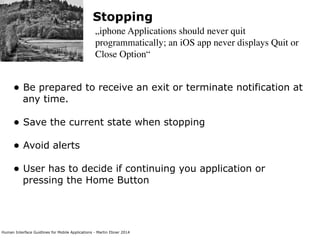 Human Interface Guidlines for Mobile Applications - Martin Ebner 2014
Stopping
„iphone Applications should never quit
programmatically; an iOS app never displays Quit or
Close Option“
• Be prepared to receive an exit or terminate notification at
any time. 
• Save the current state when stopping 
• Avoid alerts  
• User has to decide if continuing you application or
pressing the Home Button 
 
 
 