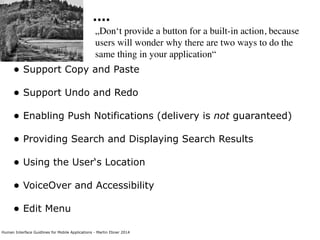 Human Interface Guidlines for Mobile Applications - Martin Ebner 2014
....
„Don‘t provide a button for a built-in action, because
users will wonder why there are two ways to do the
same thing in your application“
• Support Copy and Paste 
• Support Undo and Redo 
• Enabling Push Notifications (delivery is not guaranteed) 
• Providing Search and Displaying Search Results 
• Using the User‘s Location 
• VoiceOver and Accessibility 
• Edit Menu 
 
 
 