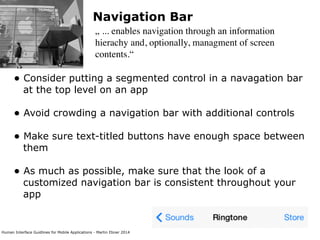 Human Interface Guidlines for Mobile Applications - Martin Ebner 2014
Navigation Bar
„ ... enables navigation through an information
hierachy and, optionally, managment of screen
contents.“
• Consider putting a segmented control in a navagation bar
at the top level on an app 
• Avoid crowding a navigation bar with additional controls 
• Make sure text-titled buttons have enough space between
them 
• As much as possible, make sure that the look of a
customized navigation bar is consistent throughout your
app 
 
 
 
 
