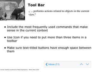 Human Interface Guidlines for Mobile Applications - Martin Ebner 2014
Tool Bar
„ ... performs actions related to objects in the current
view.“
• Include the most frequently used commands that make
sense in the current context 
• Use Icon if you need to put more than three items in a
toolbar 
• Make sure text-titled buttons have enough space between
them 
 
 
 
 
 
 