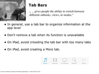 Human Interface Guidlines for Mobile Applications - Martin Ebner 2014
Tab Bars
„ ... gives people the ability to switch between
different subtasks, views, or modes.“
• In general, use a tab bar to organize information at the
app level 
• Don‘t remove a tab when its function is unavailable 
• On iPad, avoid crowding the tab bar with too many tabs 
• On iPad, avoid creating a More tab. 
 
 
 
 
 
 