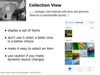 Human Interface Guidlines for Mobile Applications - Martin Ebner 2014
Collection View
„ ... manages and ordered collection and presents
them in a customizable layout...“
• display a set of items 
• don‘t use it when a table view
is a better choice
• make it easy to select an item
• use caution if you make
dynamic layout changes 
 
 
 
 
 