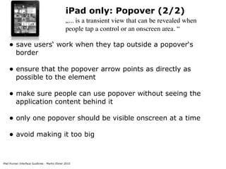 iPad Human Interface Guidlines - Martin Ebner 2010
iPad only: Popover (2/2)
„... is a transient view that can be revealed when
people tap a control or an onscreen area. “
• save users‘ work when they tap outside a popover‘s
border 
• ensure that the popover arrow points as directly as
possible to the element 
• make sure people can use popover without seeing the
application content behind it 
• only one popover should be visible onscreen at a time 
• avoid making it too big 
 