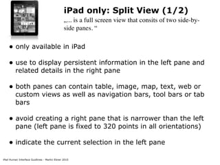 iPad Human Interface Guidlines - Martin Ebner 2010
iPad only: Split View (1/2)
„... is a full screen view that consits of two side-by-
side panes. “
• only available in iPad 
• use to display persistent information in the left pane and
related details in the right pane 
• both panes can contain table, image, map, text, web or
custom views as well as navigation bars, tool bars or tab
bars 
• avoid creating a right pane that is narrower than the left
pane (left pane is fixed to 320 points in all orientations) 
• indicate the current selection in the left pane 
 
