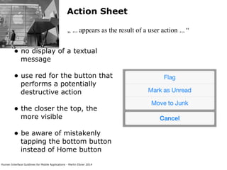 Human Interface Guidlines for Mobile Applications - Martin Ebner 2014
Action Sheet
„ ... appears as the result of a user action ... “
• no display of a textual
message 
• use red for the button that
performs a potentially
destructive action 
• the closer the top, the
more visible 
• be aware of mistakenly
tapping the bottom button
instead of Home button 
 
 
 