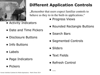 Human Interface Guidlines for Mobile Applications - Martin Ebner 2014
Different Application Controls
„Remember that users expect familiar controls to
behave as they to in the built-in applications.“
• Activity Indicators 
• Date and Time Pickers 
• Disclosure Buttons 
• Info Buttons
• Labels
• Page Indicators
• Pickers 
 
 
• Progress Views 
• Rounded Rectangle Buttons 
• Search Bars 
• Segmented Controls
• Sliders
• Text Fields 
• Refresh Control 
• ...
 
 