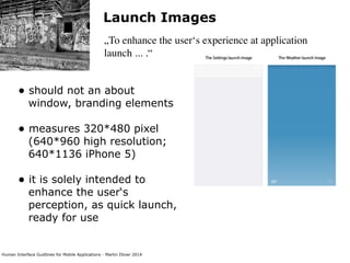 Human Interface Guidlines for Mobile Applications - Martin Ebner 2014
Launch Images
„To enhance the user‘s experience at application
launch ... .“
• should not an about
window, branding elements 
• measures 320*480 pixel
(640*960 high resolution;
640*1136 iPhone 5) 
• it is solely intended to
enhance the user‘s
perception, as quick launch,
ready for use 
 
 
 
