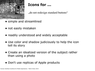 Human Interface Guidlines for Mobile Applications - Martin Ebner 2014
Icons for ...
„do not redesign standard buttons“
• simple and streamlined 
• not easily mistaken 
• readily understood and widely acceptable 
• Use color and shadow judiciously to help the icon
tell its story 
• Create an idealized version of the subject rather
than using a photo 
• Don‘t use replicas of Apple products 
 