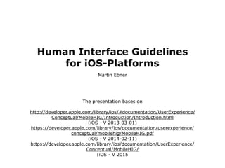 Human Interface Guidelines
for iOS-Platforms
Martin Ebner
The presentation bases on 
 
http://developer.apple.com/library/ios/#documentation/UserExperience/
Conceptual/MobileHIG/Introduction/Introduction.html 
(iOS - V 2013-03-01) 
https://developer.apple.com/library/ios/documentation/userexperience/
conceptual/mobilehig/MobileHIG.pdf
(iOS - V 2014-02-11) 
https://developer.apple.com/library/ios/documentation/UserExperience/
Conceptual/MobileHIG/  
(iOS - V 2015
 