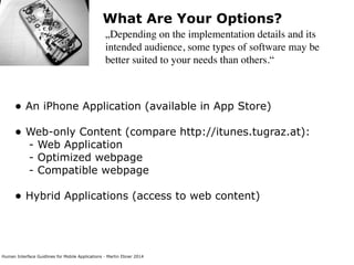 Human Interface Guidlines for Mobile Applications - Martin Ebner 2014
What Are Your Options?
„Depending on the implementation details and its
intended audience, some types of software may be
better suited to your needs than others.“
• An iPhone Application (available in App Store) 
• Web-only Content (compare http://itunes.tugraz.at): 
- Web Application 
- Optimized webpage 
- Compatible webpage 
• Hybrid Applications (access to web content) 
 
 