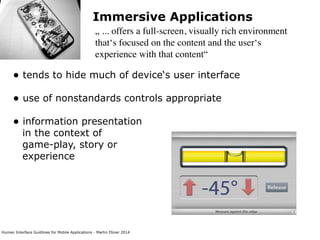 Human Interface Guidlines for Mobile Applications - Martin Ebner 2014
Immersive Applications
„ ... offers a full-screen, visually rich environment
that‘s focused on the content and the user‘s
experience with that content“
• tends to hide much of device‘s user interface 
• use of nonstandards controls appropriate 
• information presentation  
in the context of  
game-play, story or  
experience 
 
 