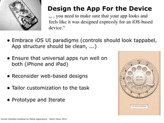 Human Interface Guidlines for Mobile Applications - Martin Ebner 2014
Design the App For the Device
„... you need to make sure that your app looks and
feels like it was designed expressly for an iOS-based
device.“
• Embrace iOS UI paradigms (controls should look tappabel,
App structure should be clean, ...) 
• Ensure that universal apps run well on 
both (iPhone and iPad)
• Reconsider web-based designs 
• Tailor customization to the task 
• Prototype and Iterate 
 
 