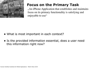 Human Interface Guidlines for Mobile Applications - Martin Ebner 2014
Focus on the Primary Task
„An iPhone Application that establishes and maintains
focus on its primary functionality is satisfying and
enjoyable to use“
• What is most important in each context? 
• Is the provided information essential, does a user need
this information right now? 
 
 