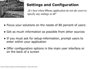 Human Interface Guidlines for Mobile Applications - Martin Ebner 2014
Settings and Configuration
„It‘s best when iPhone application do not aks users to
specify any settings at all“
• Focus your solutions on the needs of 80 percent of users 
• Get as much information as possible from other sources 
• If you must ask for setup-information, prompt users to
enter within your application 
• Offer configuration options in the main user interface or
on the back of a screen 
 
 
 