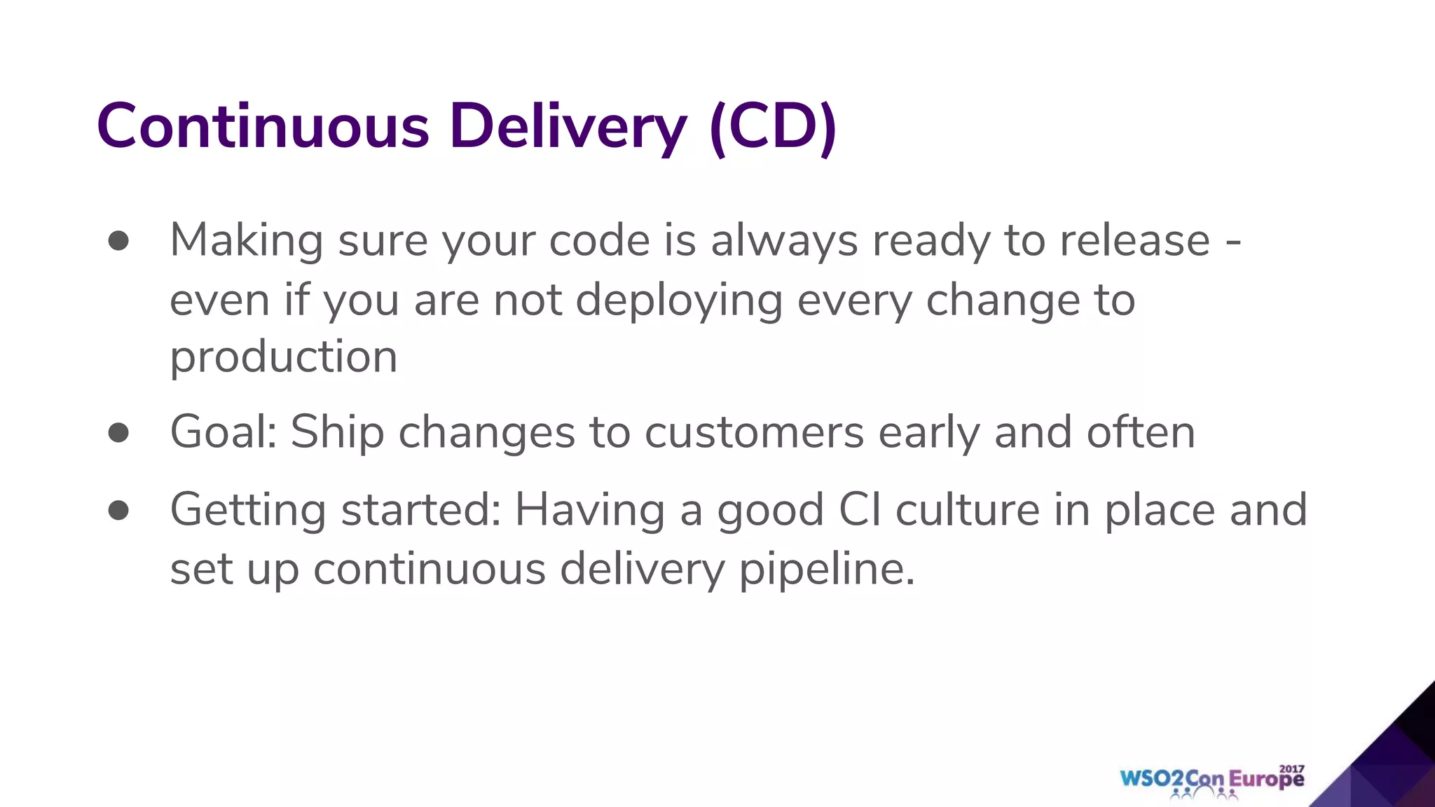 • Making sure your code is always ready to release -
even if you are not deploying every change to
production
• Goal: Ship changes to customers early and often
• Getting started: Having a good CI culture in place and
set up continuous delivery pipeline.
Continuous Delivery (CD)
 