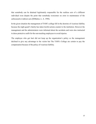 that somebody can be detained legitimately responsible for the reckless acts of a different
individual even despite the point that somebody overcomes no error in maintenance of the
unfocussed or indirect acts (DiMatteo, L. A. 1998).
In the given situation the management of TAM‟s college fell in the doctrine of vicarious liability
because the night guard‟s family has taken lawful actions counter to the institution. However the
management and the administrators were informed about the accidents and were also instructed
to dress protective outfit for the non-teaching employees to avoid injuries.
The employee who got hurt did not keep up the organization‟s policy so the management
declined to give any advantage to the victim but The TAM‟s College are certain to pay the
compensation because of the policy of vicarious liability.

12

 