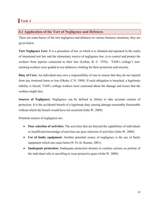 Task 4
4.1 Application of the Tort of Negligence and Defences
There are some basics of the tort negligence and defences in various business situations, they are
given below
Tort Negligence Law: It is a procedure of law in which it is initiated and operated in the realm
of intentional tort law and the elementary motive of negligence law, is to control and protect the
workers from injuries connected to their line (Leibee, B. C. 1976). TAM‟s college‟s nonteaching workers were guided to use defensive clothing for their protection and security.
Duty of Care: An individual may owe a responsibility of care to ensure that they do not injured
from any irrational harm or loss (Okeke, C.N. 1988). If such obligation is breached, a legitimate
liability is forced. TAM‟s college workers were cautioned about the damage and losses that the
workers might face.
Sources of Negligence: Negligence can be defined as failure to take accurate caution of
protection. It is the accidental breach of a legitimate duty causing damage reasonably foreseeable
without which the breach would have not occurred (John W. 2009).
Potential sources of negligence are:
Poor selection of activities: The activities that are beyond the capabilities of individuals
or insufficient knowledge of activities are poor selection of activities (John W. 2009).
Use of faulty equipment: Another potential source of negligence is the use of faulty
equipment which can cause harm (N. Et Al. Kumar, 2001).
Inadequate protection: Inadequate protection denotes to careless actions on portion of
the individual who is unwilling to wear protective gears (John W. 2009).

13

 