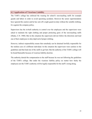 4.2 Application of Vicarious Liability
The TAM‟s college has enforced the wearing for school‟s non-teaching staffs for example
guards and labors in order to avoid upcoming accidents. However the senior superintendents
have ignored the caution and he has sent off a night guard on duty without the suitable clothing.
It is against the company policy.
Supervisors has the in-built authority to control over the employees and the supervisors were
asked to maintain the right clothing and proper protecting gears of the non-teaching staffs
(Okeke, C.N. 1988). But in this situation the supervisors did not follow the directions and lead
one of their employees to duty deprived of proper clothing.
However, indirect responsibility means that somebody can be detained lawfully responsible for
the reckless acts of a different individual. In this situation the supervisors were careless to the
guidelines and that lead one of the staffs to get hurt. But the authority of the TAM‟s college will
be found blameable because of vicarious liability doctrine.
The authority denied the compensation to the staff because he was not following the guidelines
of the TAM‟s college. But under the vicarious liability policy no matter how faulty the
employees are the TAM‟s authority will be legally responsible for the staff‟s wrong doing.

15

 