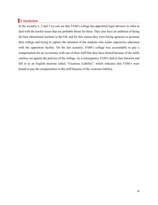 Conclusion
In the scenario 1, 2 and 3 we can see that TAM‟s college has appointed legal advisors in order to
deal with the lawful issues that are probable threat for them. They also have an ambition of being
the best educational institute in the UK and for this reason they were hiring agencies to promote
their college and trying to capture the attention of the students who wants superiority education
with the uppermost facility. On the last scenario, TAM‟s college was accountable to pay a
compensation for an occurrence with one of their staff that they have denied because of the staffs
careless act against the policies of the college. As a consequence TAM‟s had to face lawsuits and
fell in to an English doctrine called “Vicarious Liability”, which indicates that TAM‟s were
bound to pay the compensation to the staff because of the vicarious liability.

16

 